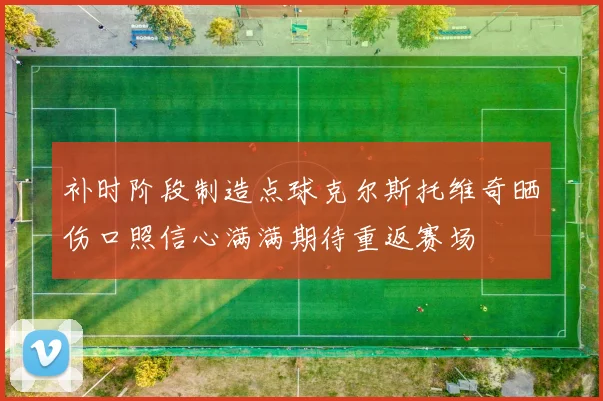 补时阶段制造点球克尔斯托维奇晒伤口照信心满满期待重返赛场